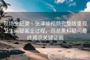 现场全纪录｜张津瑜视频完整版重现卫生间疑案全过程，吕总黑料疑问最终揭示关键证据