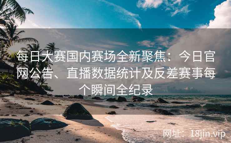 每日大赛国内赛场全新聚焦：今日官网公告、直播数据统计及反差赛事每个瞬间全纪录