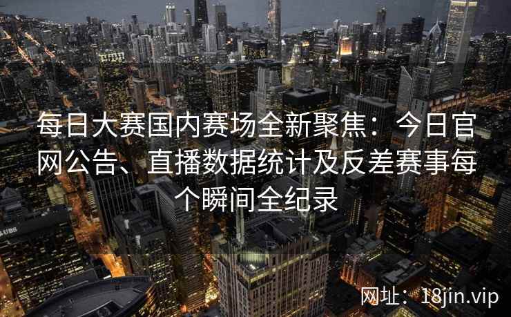 每日大赛国内赛场全新聚焦：今日官网公告、直播数据统计及反差赛事每个瞬间全纪录
