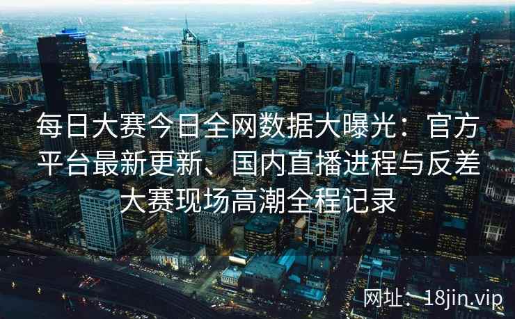 每日大赛今日全网数据大曝光：官方平台最新更新、国内直播进程与反差大赛现场高潮全程记录