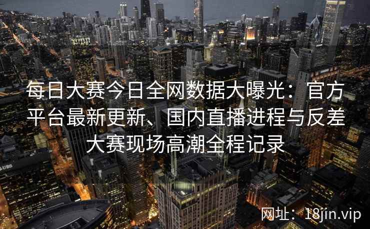 每日大赛今日全网数据大曝光：官方平台最新更新、国内直播进程与反差大赛现场高潮全程记录