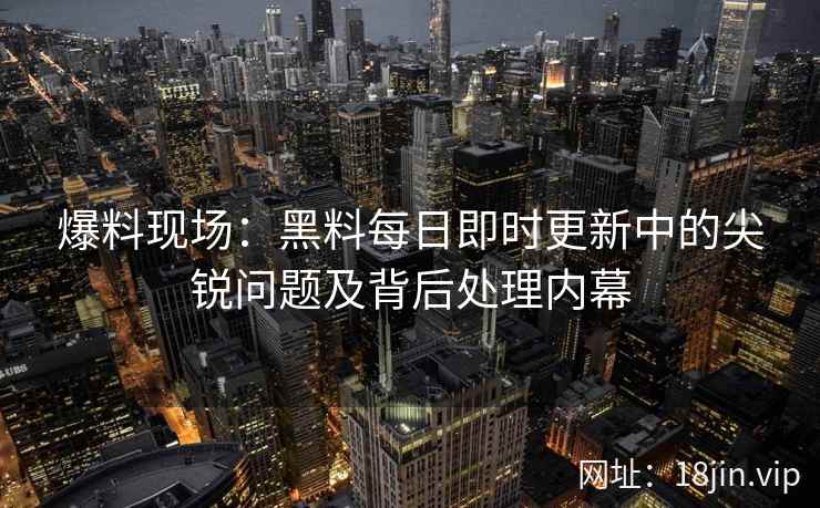 爆料现场：黑料每日即时更新中的尖锐问题及背后处理内幕