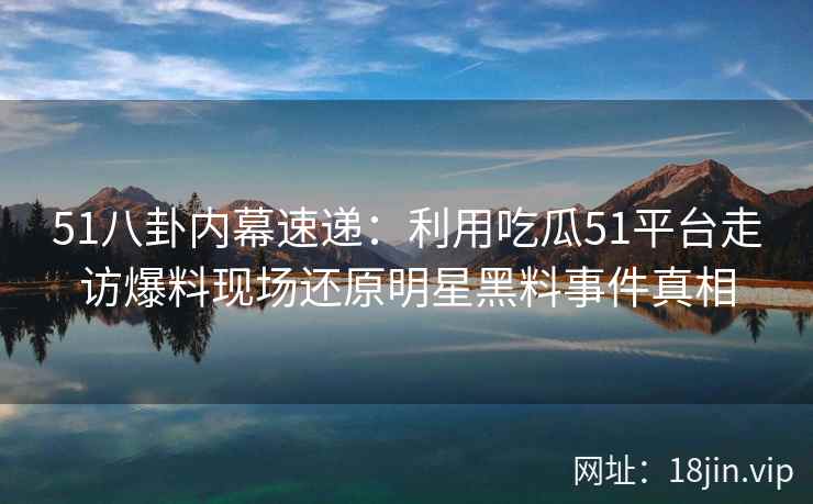51八卦内幕速递：利用吃瓜51平台走访爆料现场还原明星黑料事件真相