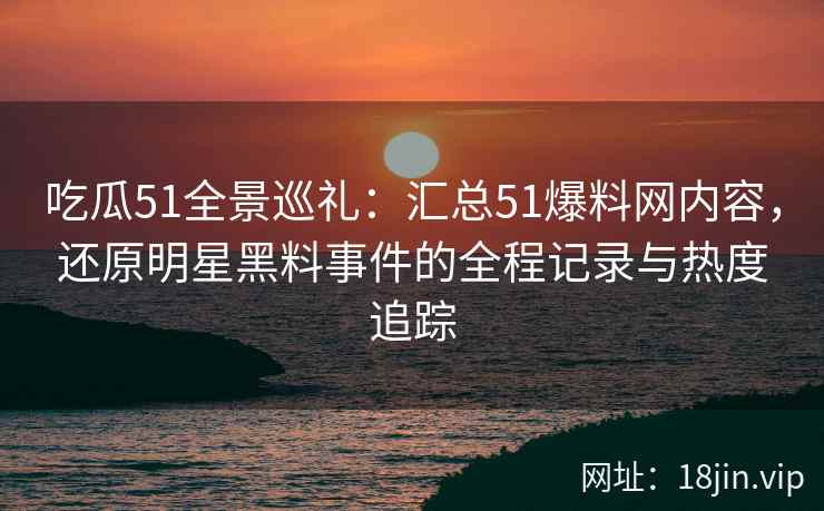 吃瓜51全景巡礼：汇总51爆料网内容，还原明星黑料事件的全程记录与热度追踪