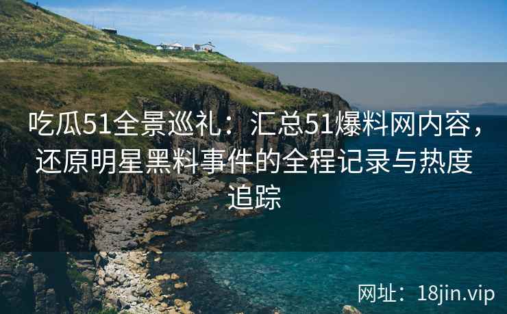 吃瓜51全景巡礼：汇总51爆料网内容，还原明星黑料事件的全程记录与热度追踪