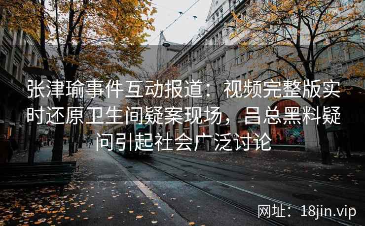 张津瑜事件互动报道：视频完整版实时还原卫生间疑案现场，吕总黑料疑问引起社会广泛讨论