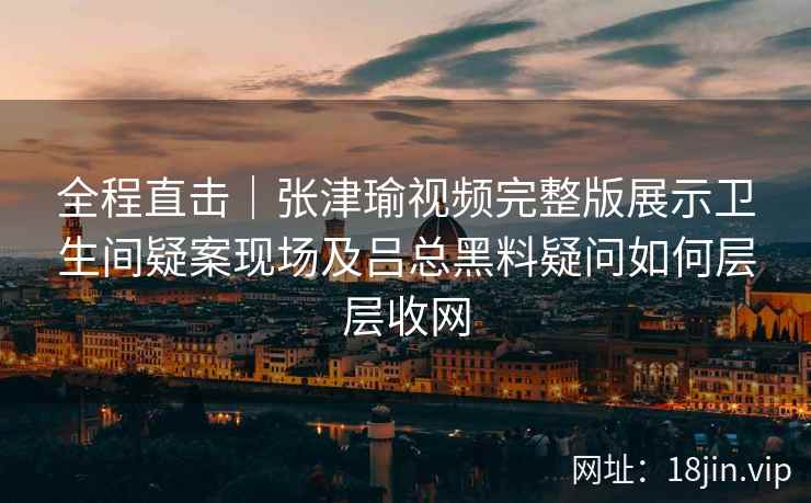 全程直击｜张津瑜视频完整版展示卫生间疑案现场及吕总黑料疑问如何层层收网