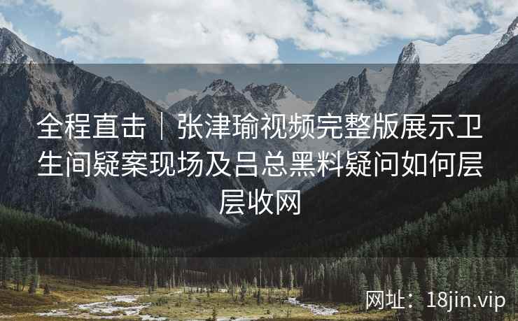 全程直击｜张津瑜视频完整版展示卫生间疑案现场及吕总黑料疑问如何层层收网