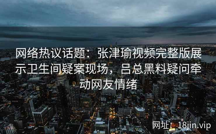 网络热议话题：张津瑜视频完整版展示卫生间疑案现场，吕总黑料疑问牵动网友情绪