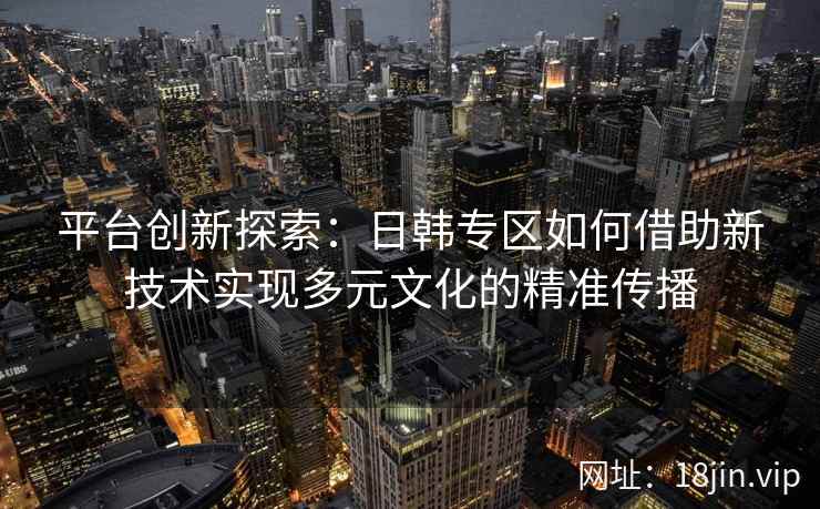 平台创新探索：日韩专区如何借助新技术实现多元文化的精准传播