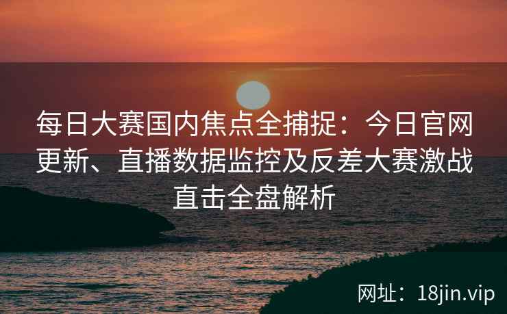 每日大赛国内焦点全捕捉：今日官网更新、直播数据监控及反差大赛激战直击全盘解析