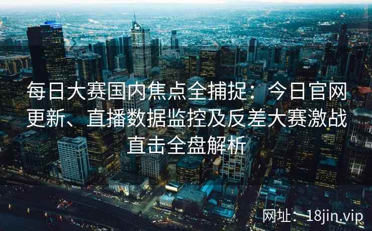 每日大赛国内焦点全捕捉：今日官网更新、直播数据监控及反差大赛激战直击全盘解析
