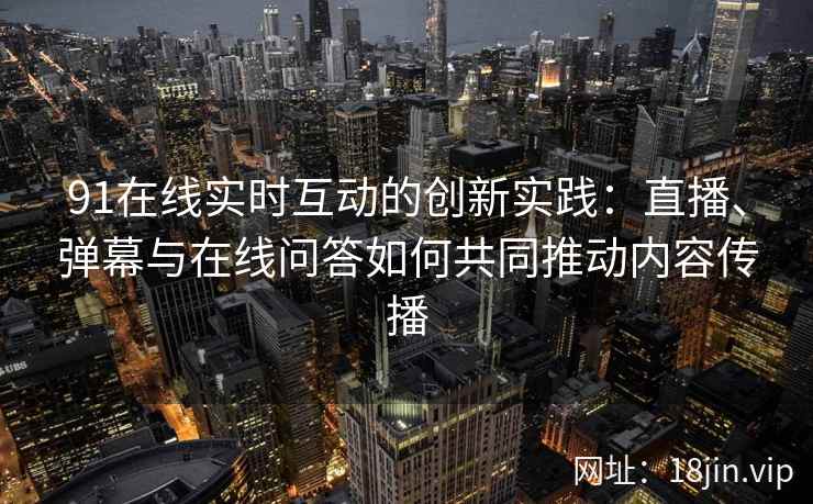 91在线实时互动的创新实践：直播、弹幕与在线问答如何共同推动内容传播