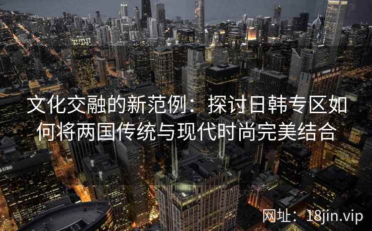 文化交融的新范例：探讨日韩专区如何将两国传统与现代时尚完美结合