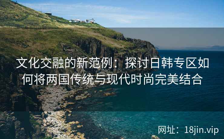 文化交融的新范例：探讨日韩专区如何将两国传统与现代时尚完美结合