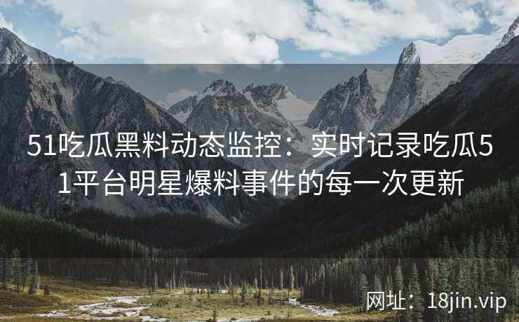 51吃瓜黑料动态监控：实时记录吃瓜51平台明星爆料事件的每一次更新