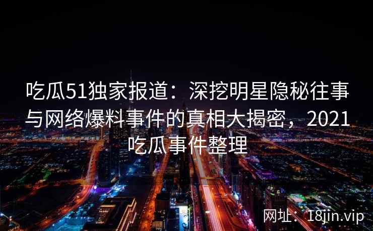 吃瓜51独家报道：深挖明星隐秘往事与网络爆料事件的真相大揭密，2021吃瓜事件整理