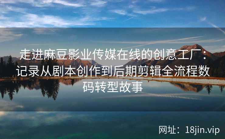 走进麻豆影业传媒在线的创意工厂：记录从剧本创作到后期剪辑全流程数码转型故事