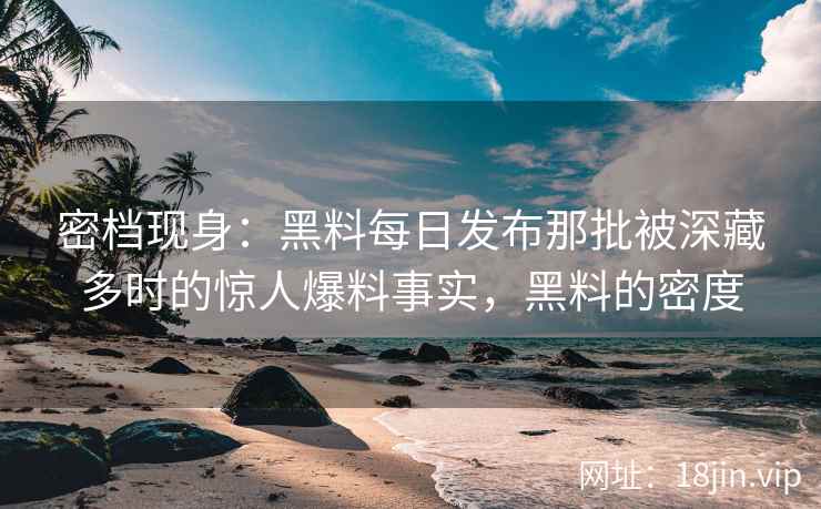 密档现身：黑料每日发布那批被深藏多时的惊人爆料事实，黑料的密度