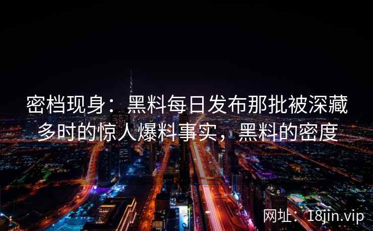 密档现身：黑料每日发布那批被深藏多时的惊人爆料事实，黑料的密度