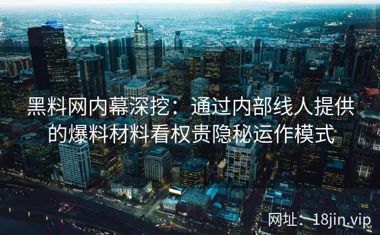 黑料网内幕深挖：通过内部线人提供的爆料材料看权贵隐秘运作模式