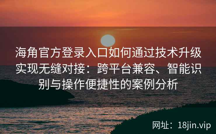 海角官方登录入口如何通过技术升级实现无缝对接：跨平台兼容、智能识别与操作便捷性的案例分析