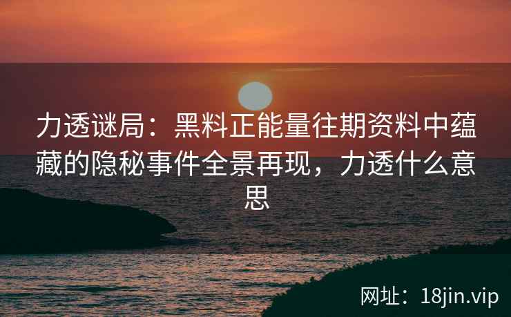 力透谜局：黑料正能量往期资料中蕴藏的隐秘事件全景再现，力透什么意思