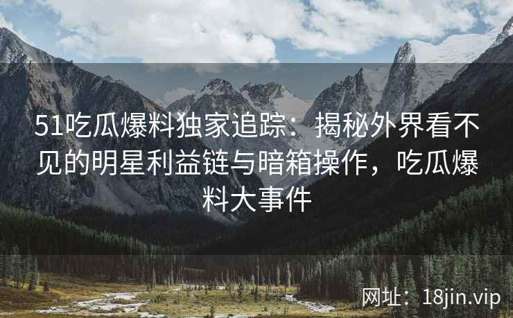 51吃瓜爆料独家追踪：揭秘外界看不见的明星利益链与暗箱操作，吃瓜爆料大事件