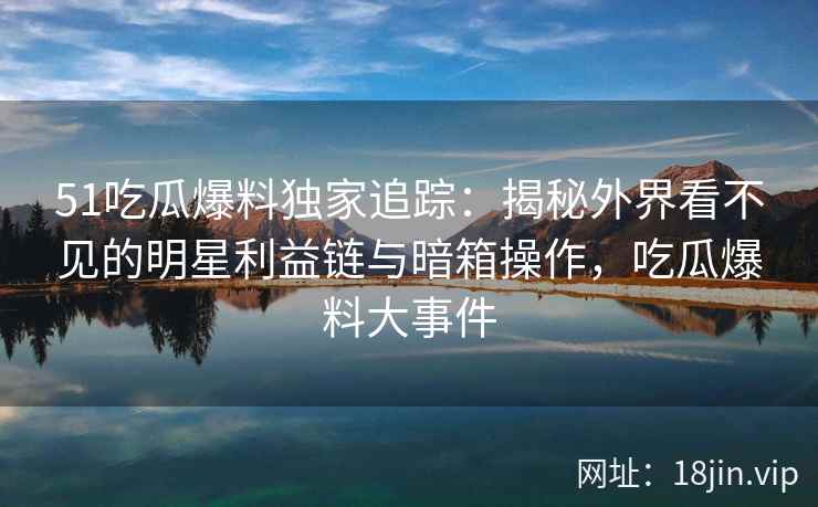 51吃瓜爆料独家追踪：揭秘外界看不见的明星利益链与暗箱操作，吃瓜爆料大事件