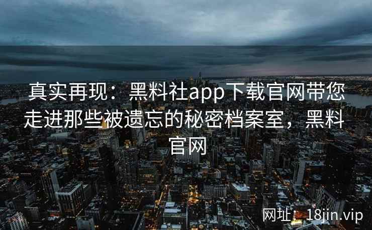 真实再现：黑料社app下载官网带您走进那些被遗忘的秘密档案室，黑料 官网