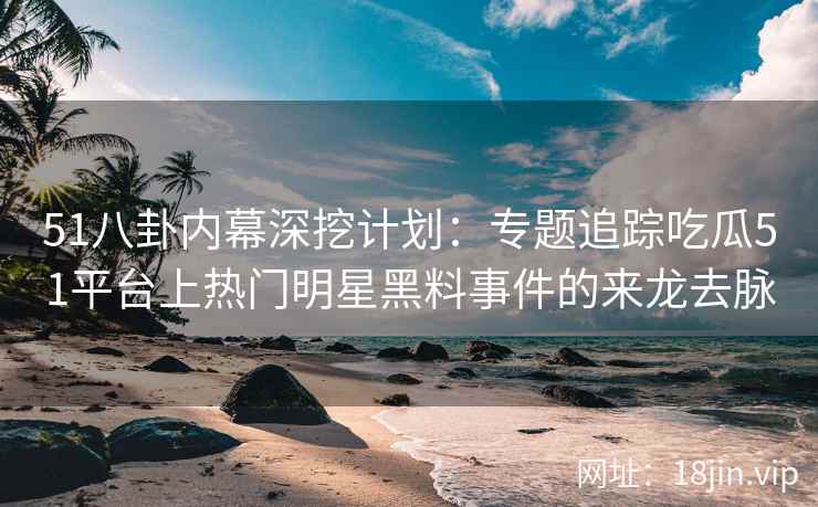 51八卦内幕深挖计划：专题追踪吃瓜51平台上热门明星黑料事件的来龙去脉