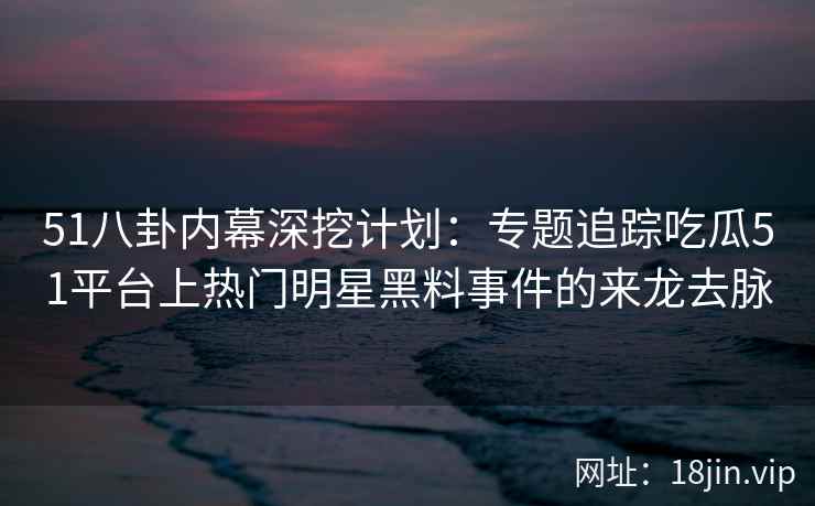 51八卦内幕深挖计划：专题追踪吃瓜51平台上热门明星黑料事件的来龙去脉