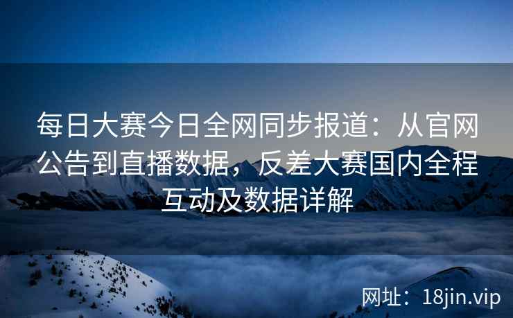 每日大赛今日全网同步报道：从官网公告到直播数据，反差大赛国内全程互动及数据详解