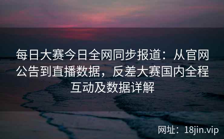 每日大赛今日全网同步报道：从官网公告到直播数据，反差大赛国内全程互动及数据详解