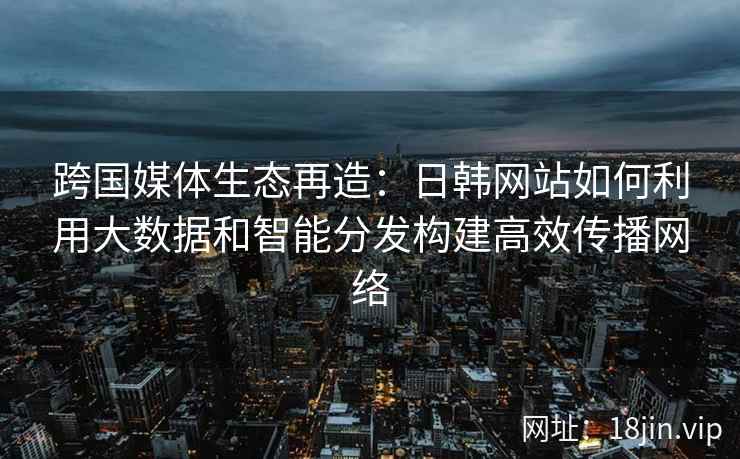 跨国媒体生态再造：日韩网站如何利用大数据和智能分发构建高效传播网络