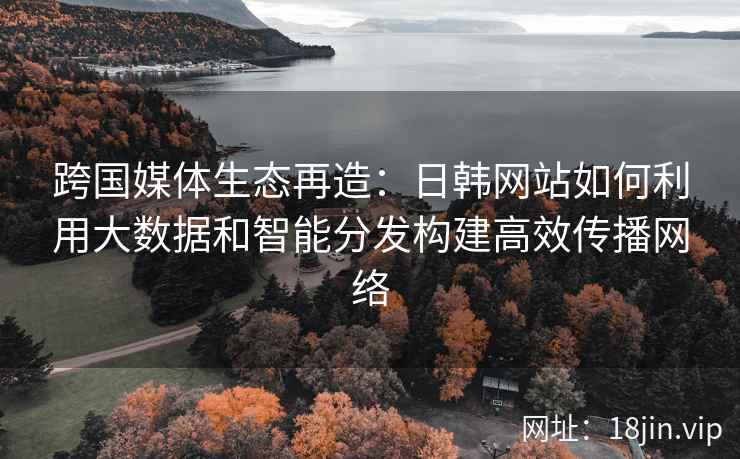 跨国媒体生态再造：日韩网站如何利用大数据和智能分发构建高效传播网络