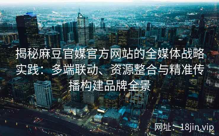 揭秘麻豆官媒官方网站的全媒体战略实践：多端联动、资源整合与精准传播构建品牌全景