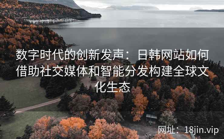 数字时代的创新发声：日韩网站如何借助社交媒体和智能分发构建全球文化生态